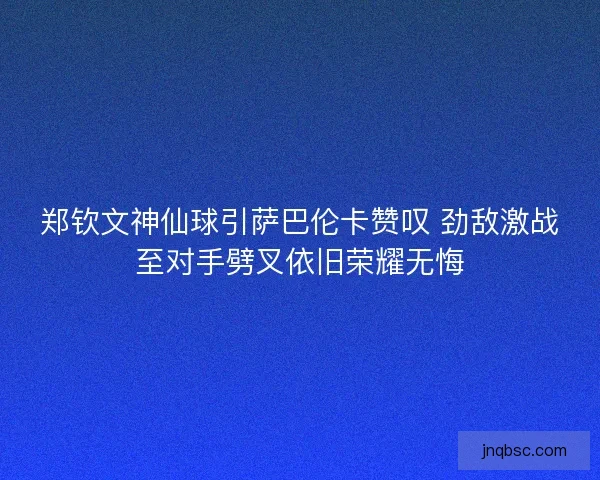 郑钦文神仙球引萨巴伦卡赞叹 劲敌激战至对手劈叉依旧荣耀无悔