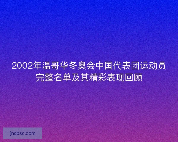 2002年温哥华冬奥会中国代表团运动员完整名单及其精彩表现回顾