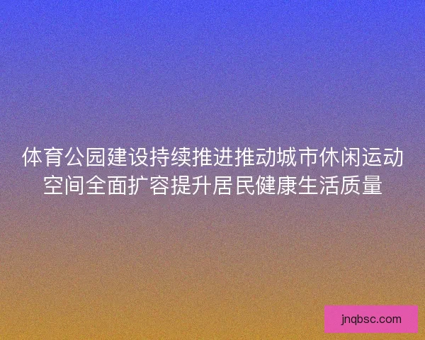 体育公园建设持续推进推动城市休闲运动空间全面扩容提升居民健康生活质量