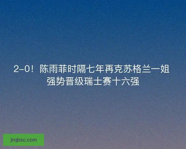 2-0！陈雨菲时隔七年再克苏格兰一姐 强势晋级瑞士赛十六强