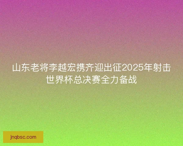 山东老将李越宏携齐迎出征2025年射击世界杯总决赛全力备战