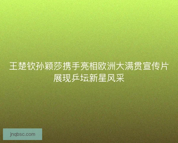 王楚钦孙颖莎携手亮相欧洲大满贯宣传片展现乒坛新星风采