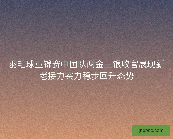 羽毛球亚锦赛中国队两金三银收官展现新老接力实力稳步回升态势