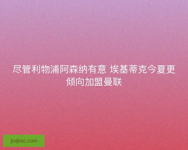 尽管利物浦阿森纳有意 埃基蒂克今夏更倾向加盟曼联