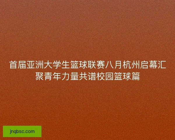 首届亚洲大学生篮球联赛八月杭州启幕汇聚青年力量共谱校园篮球篇