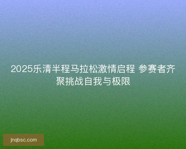 2025乐清半程马拉松激情启程 参赛者齐聚挑战自我与极限