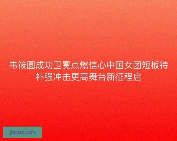 韦筱圆成功卫冕点燃信心中国女团短板待补强冲击更高舞台新征程启