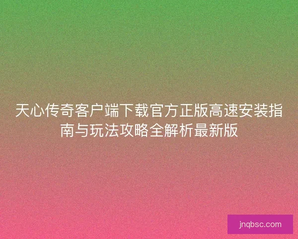 天心传奇客户端下载官方正版高速安装指南与玩法攻略全解析最新版