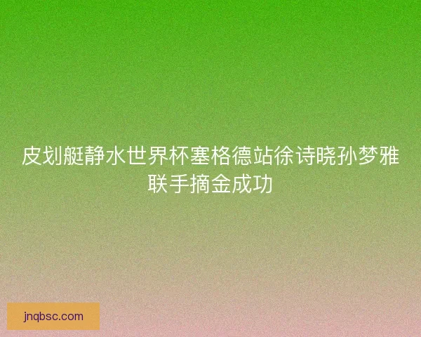 皮划艇静水世界杯塞格德站徐诗晓孙梦雅联手摘金成功