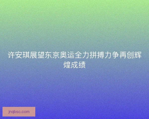 许安琪展望东京奥运全力拼搏力争再创辉煌成绩