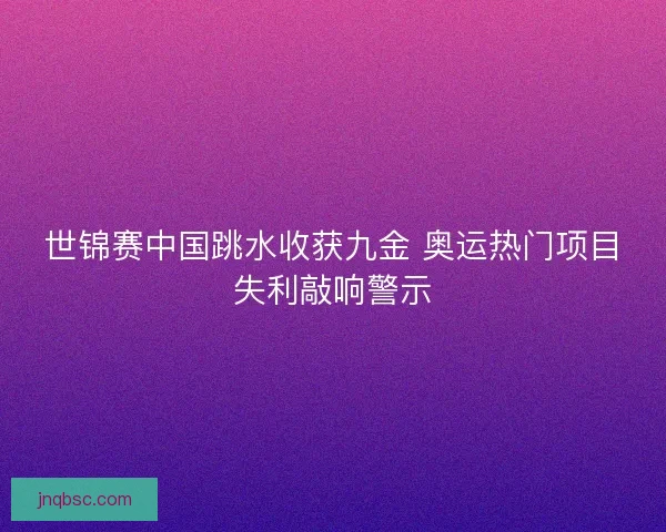 世锦赛中国跳水收获九金 奥运热门项目失利敲响警示
