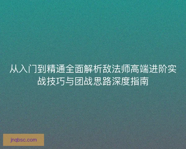 从入门到精通全面解析敌法师高端进阶实战技巧与团战思路深度指南