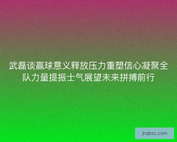 武磊谈赢球意义释放压力重塑信心凝聚全队力量提振士气展望未来拼搏前行