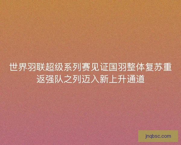 世界羽联超级系列赛见证国羽整体复苏重返强队之列迈入新上升通道