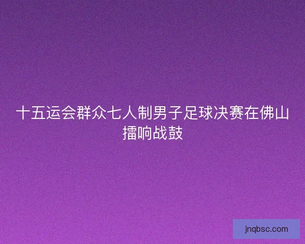 十五运会群众七人制男子足球决赛在佛山擂响战鼓