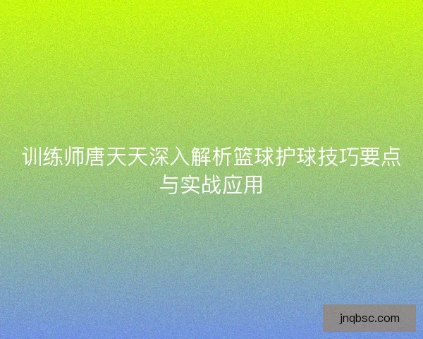 训练师唐天天深入解析篮球护球技巧要点与实战应用