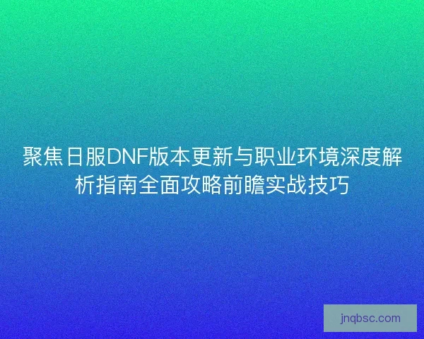聚焦日服DNF版本更新与职业环境深度解析指南全面攻略前瞻实战技巧