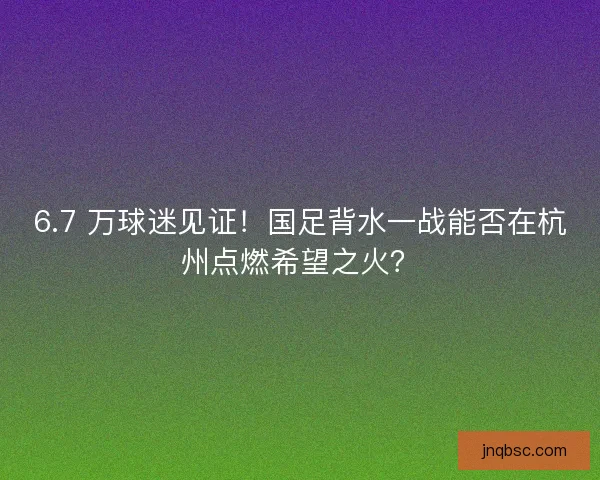 6.7 万球迷见证！国足背水一战能否在杭州点燃希望之火？