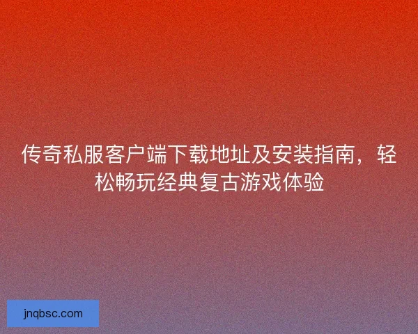 传奇私服客户端下载地址及安装指南，轻松畅玩经典复古游戏体验