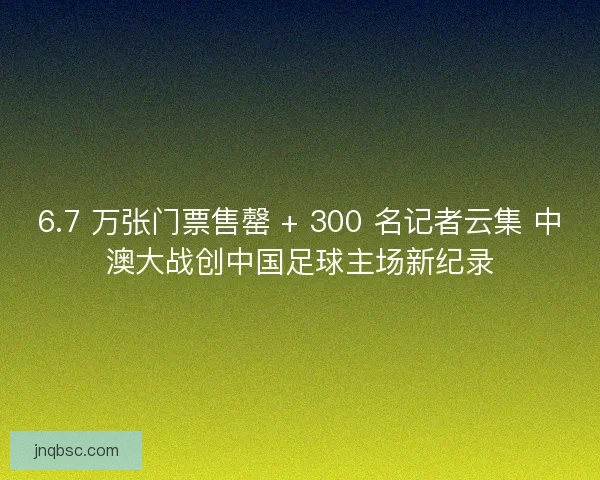 6.7 万张门票售罄 + 300 名记者云集 中澳大战创中国足球主场新纪录