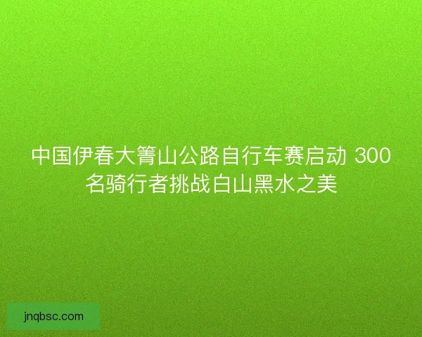 中国伊春大箐山公路自行车赛启动 300名骑行者挑战白山黑水之美