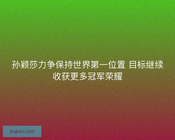 孙颖莎力争保持世界第一位置 目标继续收获更多冠军荣耀
